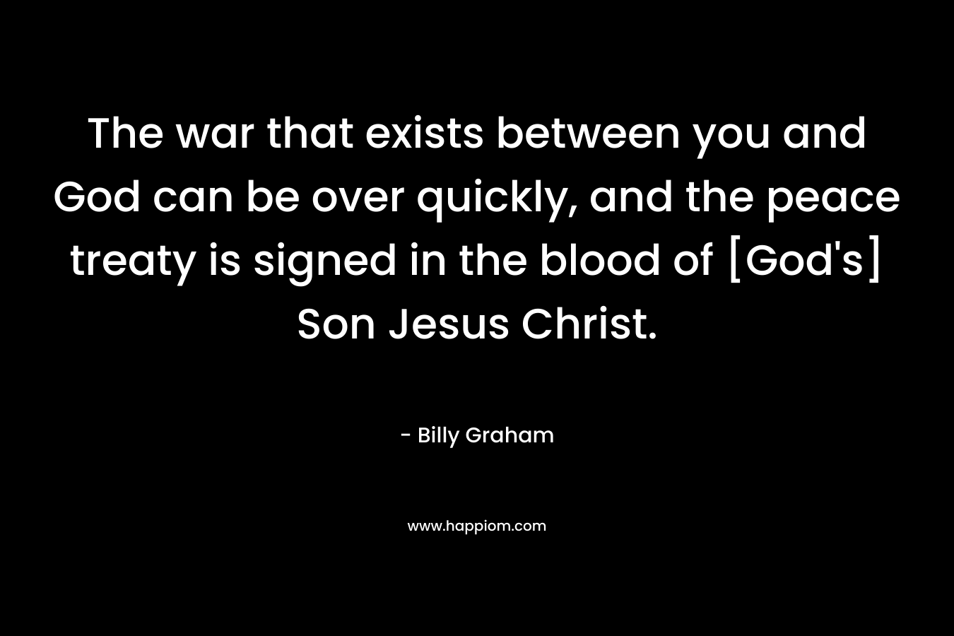 The war that exists between you and God can be over quickly, and the peace treaty is signed in the blood of [God’s] Son Jesus Christ. – Billy Graham