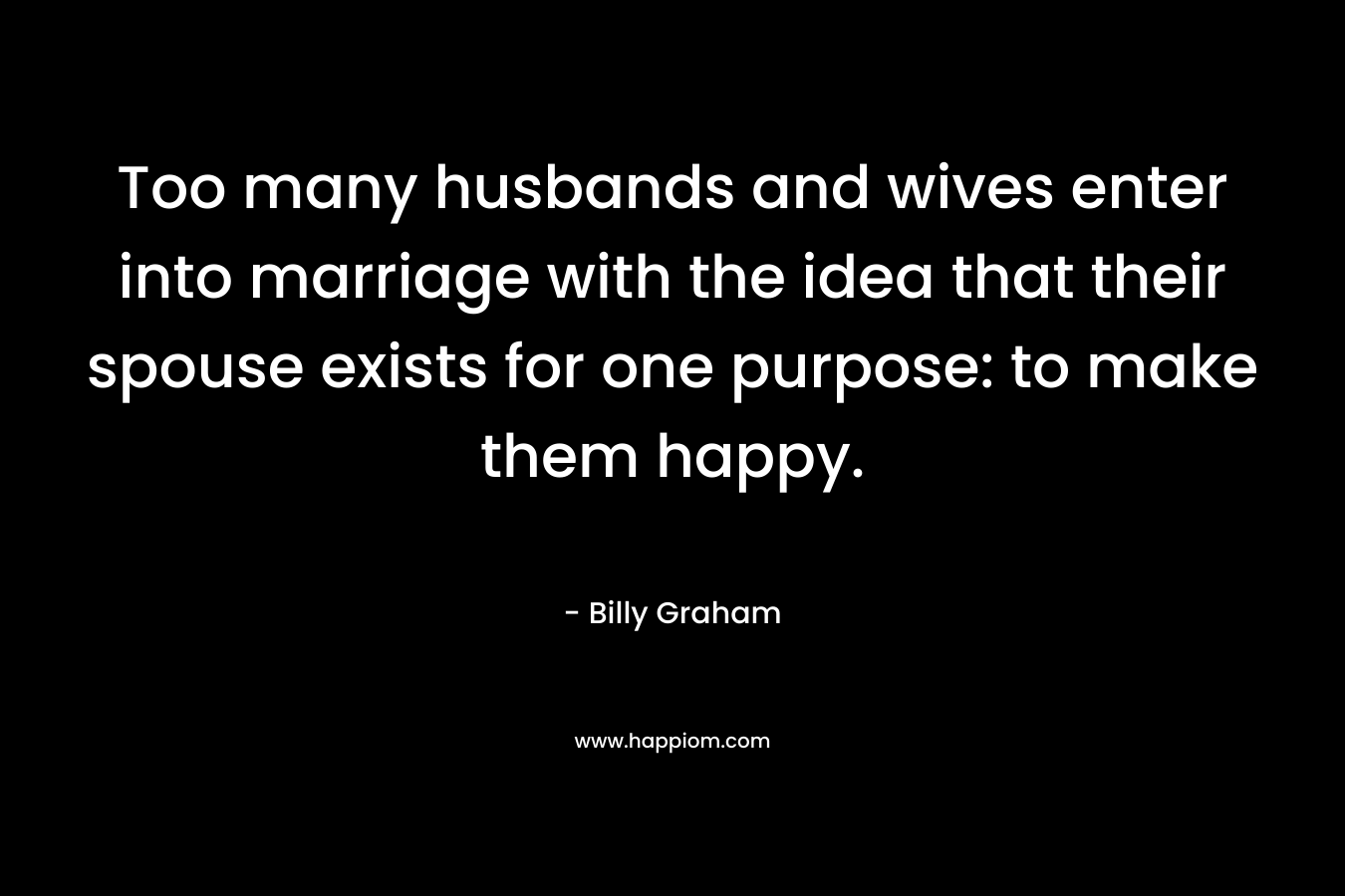 Too many husbands and wives enter into marriage with the idea that their spouse exists for one purpose: to make them happy. – Billy Graham