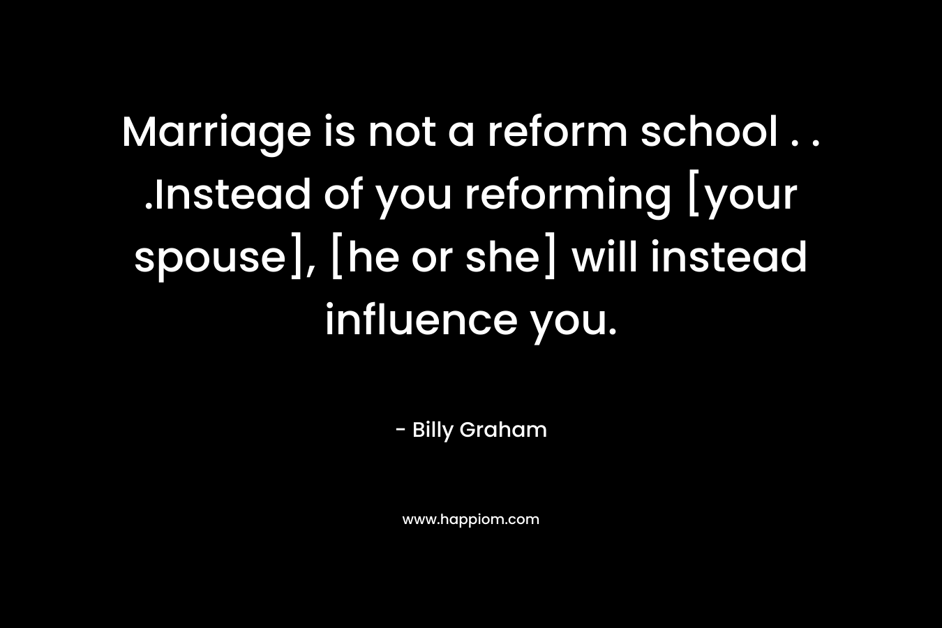 Marriage is not a reform school . . .Instead of you reforming [your spouse], [he or she] will instead influence you. – Billy Graham