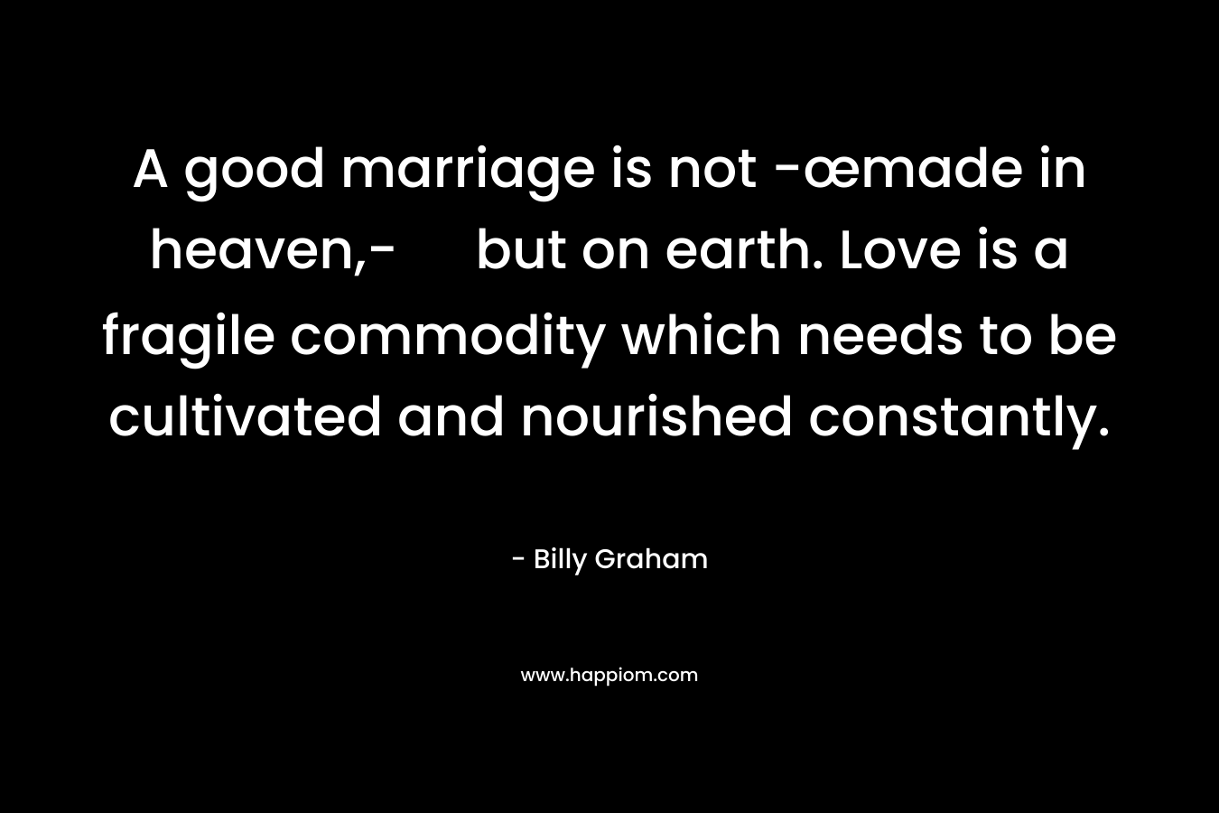 A good marriage is not -œmade in heaven,- but on earth. Love is a fragile commodity which needs to be cultivated and nourished constantly.