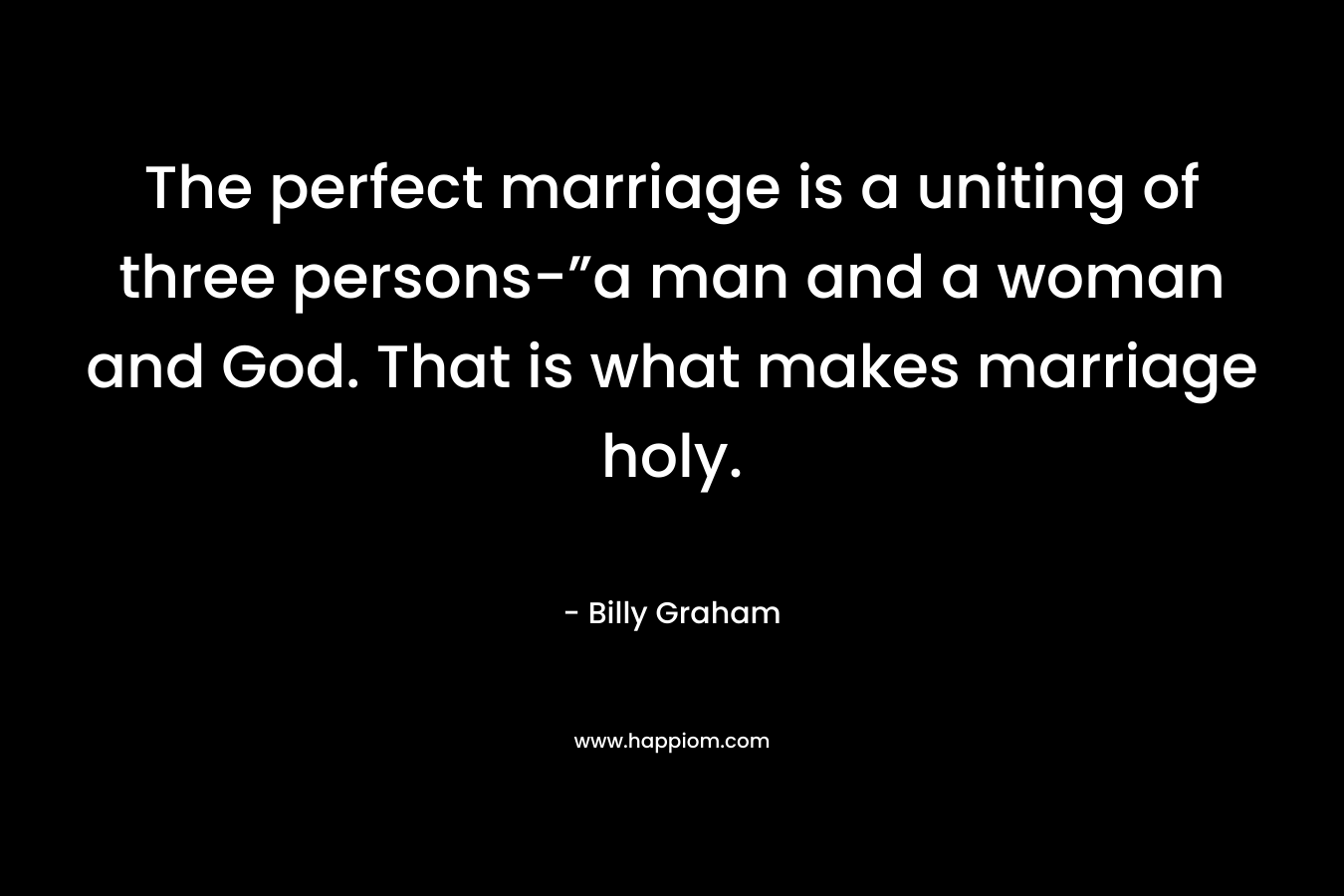 The perfect marriage is a uniting of three persons-”a man and a woman and God. That is what makes marriage holy.
