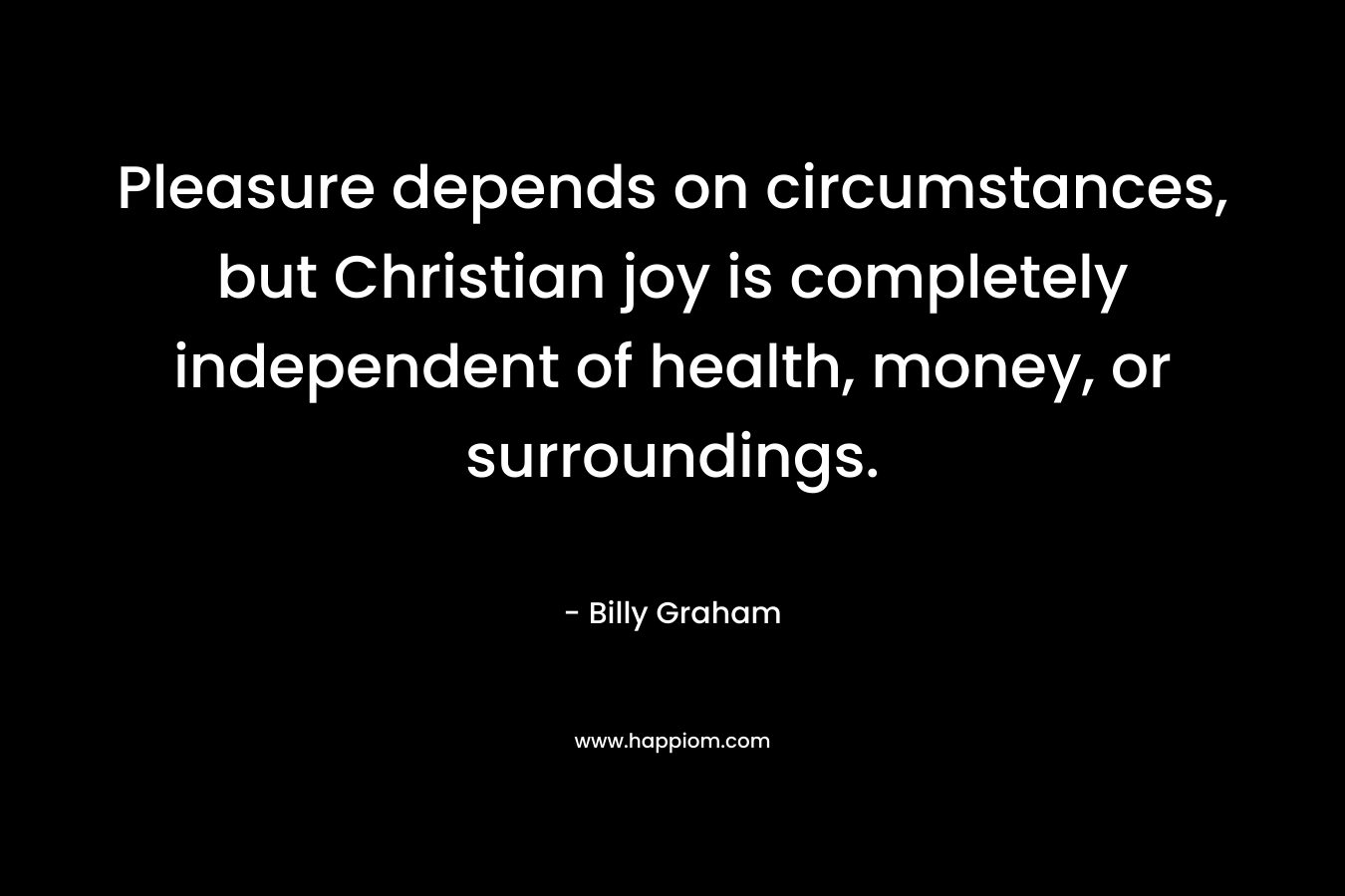 Pleasure depends on circumstances, but Christian joy is completely independent of health, money, or surroundings.