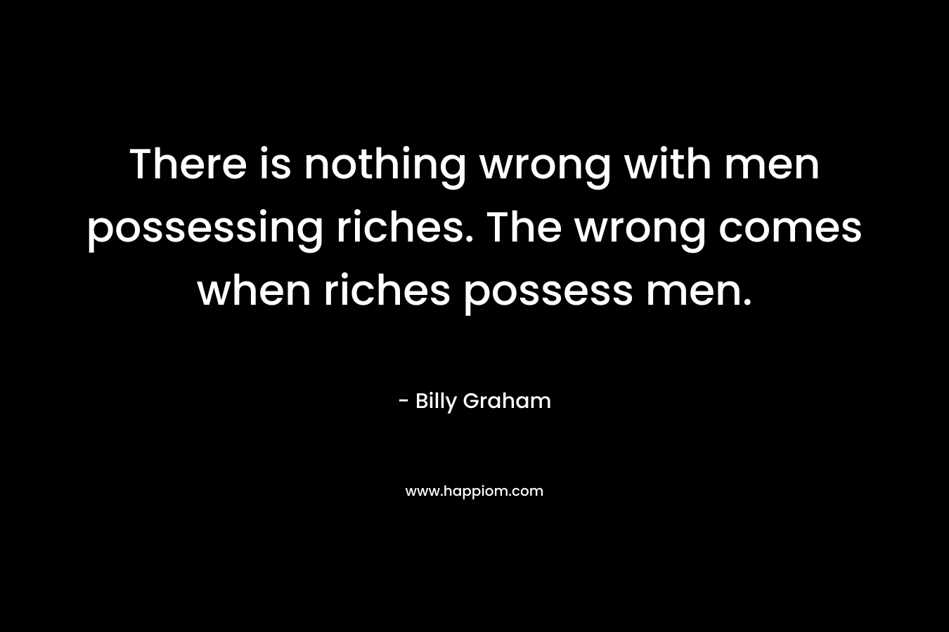 There is nothing wrong with men possessing riches. The wrong comes when riches possess men. – Billy Graham