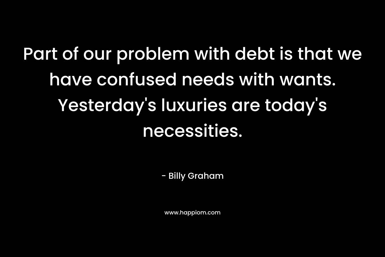 Part of our problem with debt is that we have confused needs with wants. Yesterday’s luxuries are today’s necessities. – Billy Graham