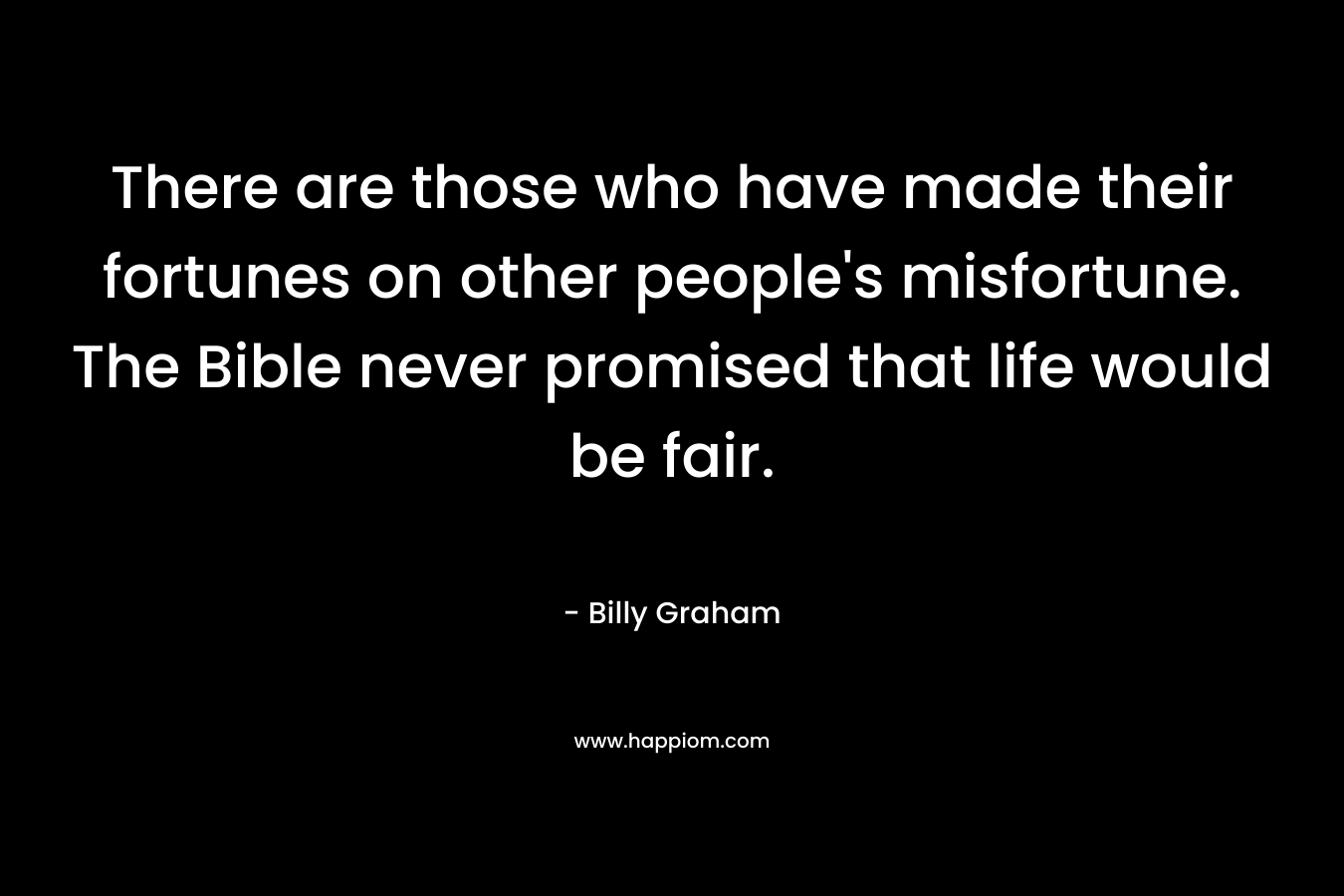 There are those who have made their fortunes on other people’s misfortune. The Bible never promised that life would be fair. – Billy Graham