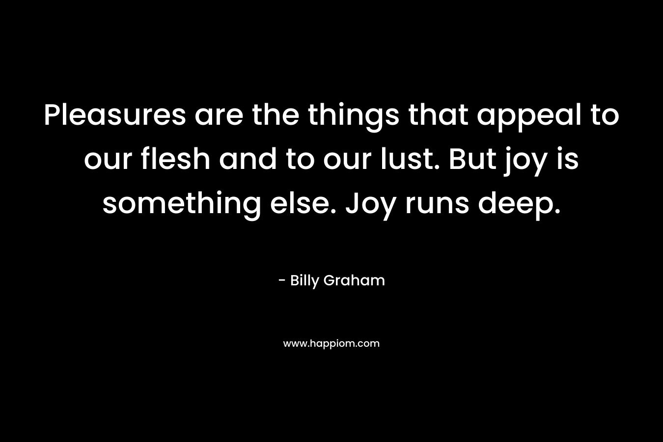 Pleasures are the things that appeal to our flesh and to our lust. But joy is something else. Joy runs deep.