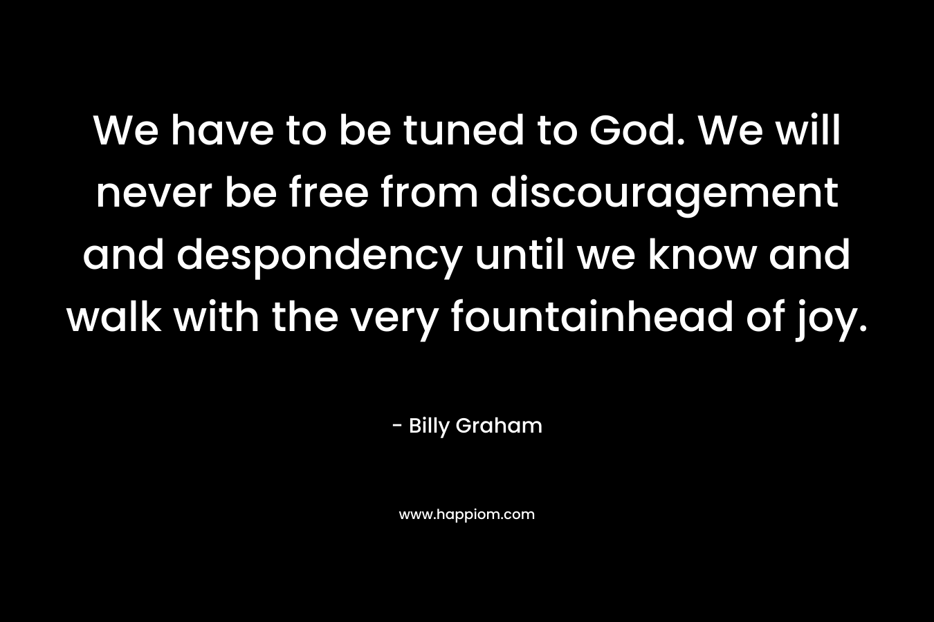 We have to be tuned to God. We will never be free from discouragement and despondency until we know and walk with the very fountainhead of joy. – Billy Graham