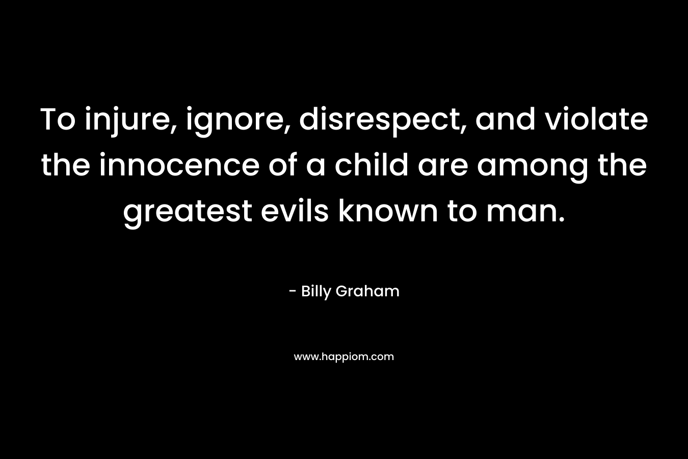 To injure, ignore, disrespect, and violate the innocence of a child are among the greatest evils known to man. – Billy Graham