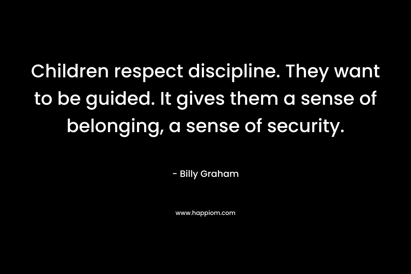 Children respect discipline. They want to be guided. It gives them a sense of belonging, a sense of security.