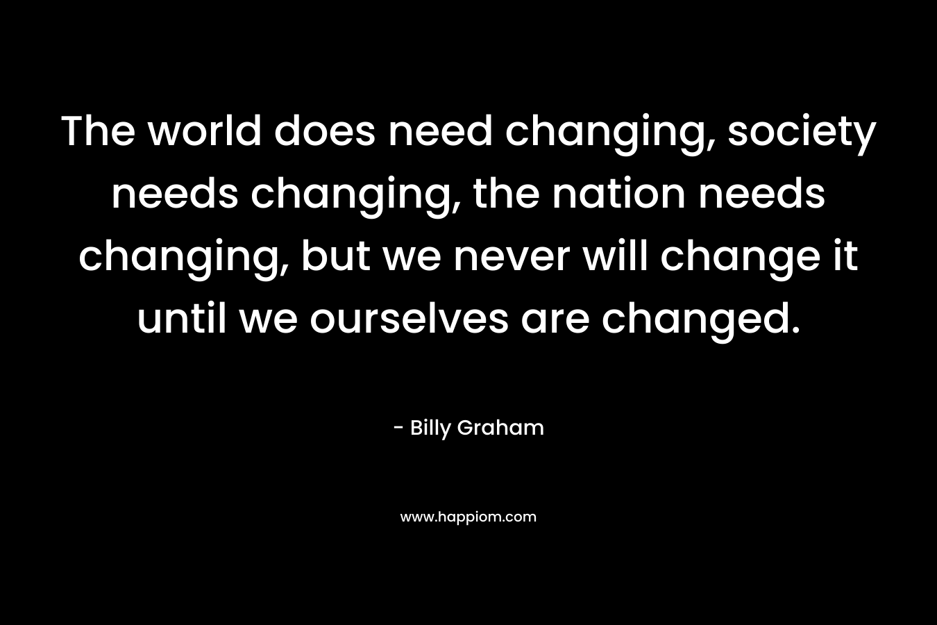The world does need changing, society needs changing, the nation needs changing, but we never will change it until we ourselves are changed.