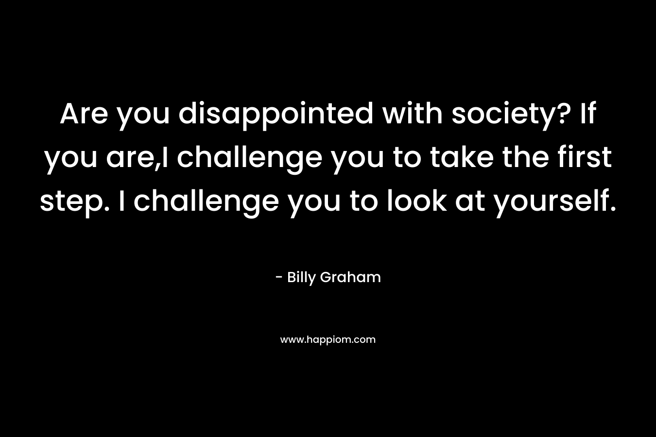 Are you disappointed with society? If you are,I challenge you to take the first step. I challenge you to look at yourself. – Billy Graham