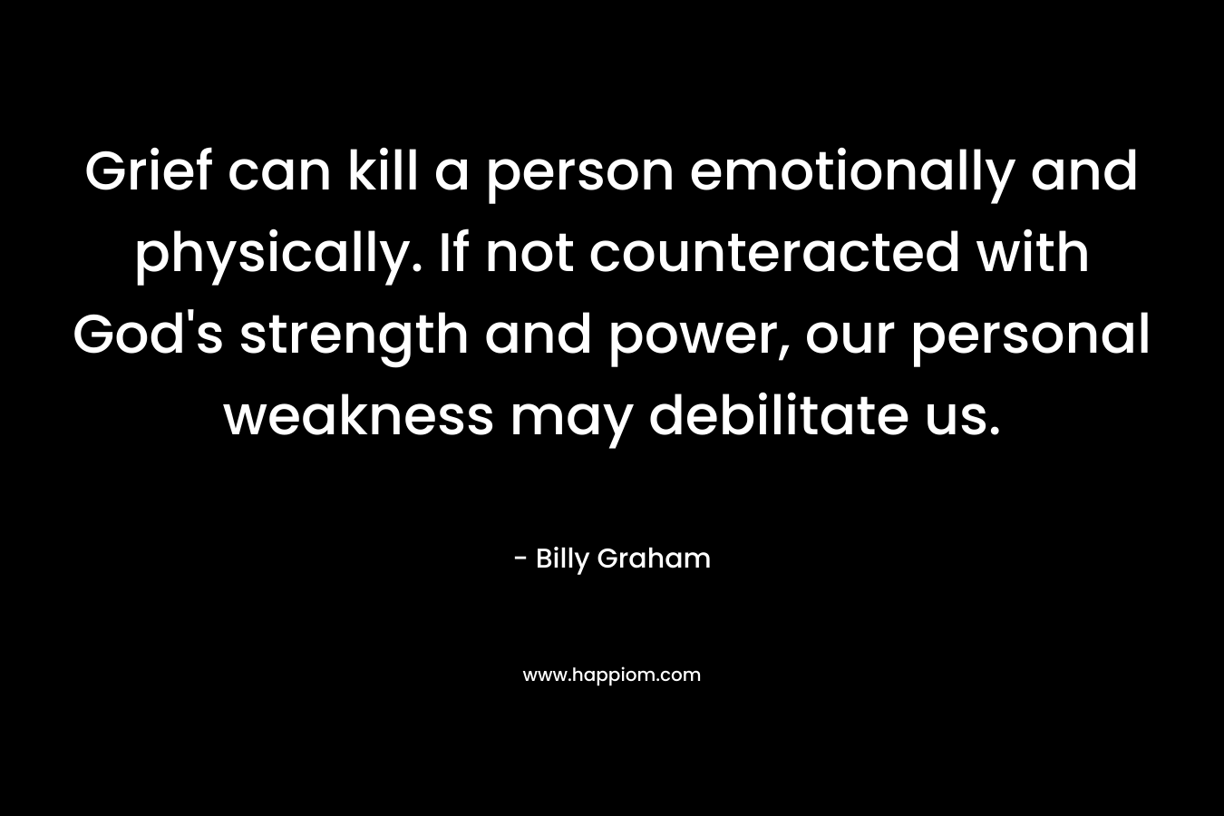 Grief can kill a person emotionally and physically. If not counteracted with God’s strength and power, our personal weakness may debilitate us. – Billy Graham