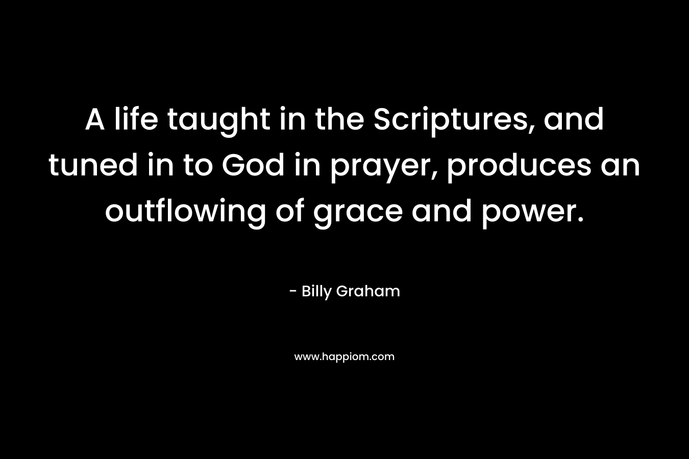 A life taught in the Scriptures, and tuned in to God in prayer, produces an outflowing of grace and power. – Billy Graham