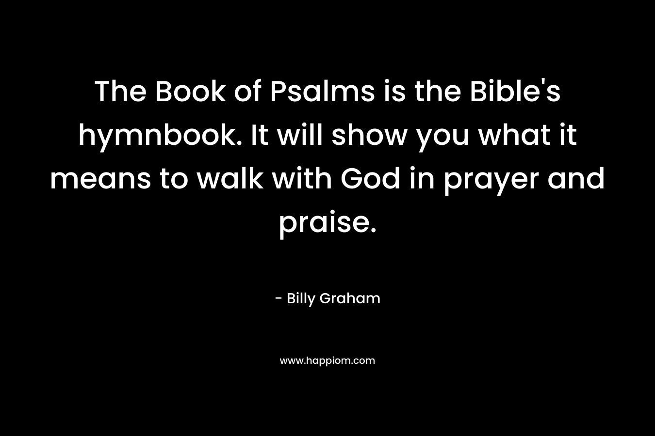 The Book of Psalms is the Bible’s hymnbook. It will show you what it means to walk with God in prayer and praise. – Billy Graham