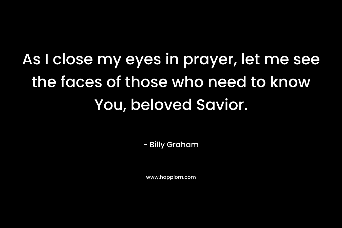 As I close my eyes in prayer, let me see the faces of those who need to know You, beloved Savior.