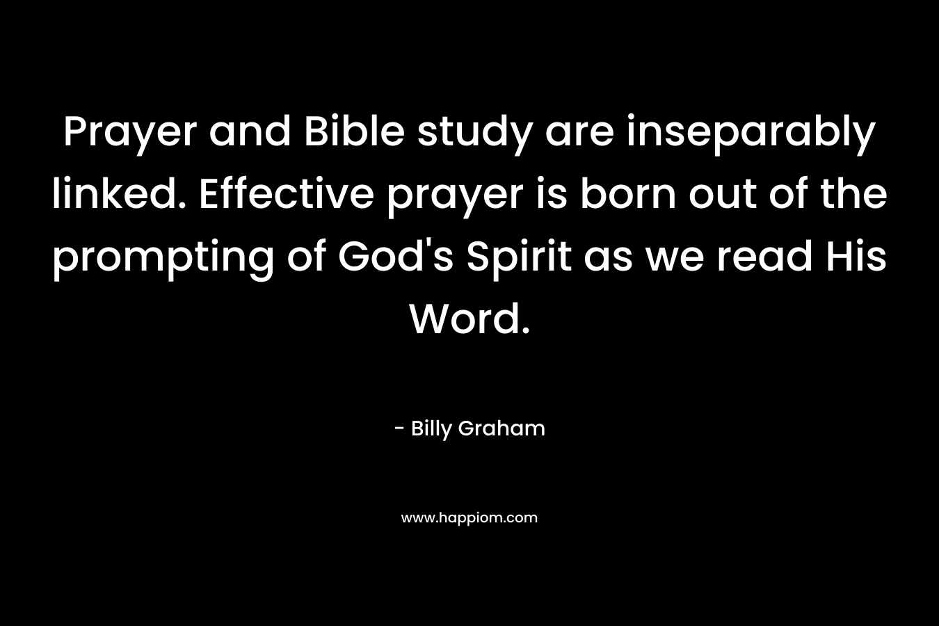 Prayer and Bible study are inseparably linked. Effective prayer is born out of the prompting of God’s Spirit as we read His Word. – Billy Graham