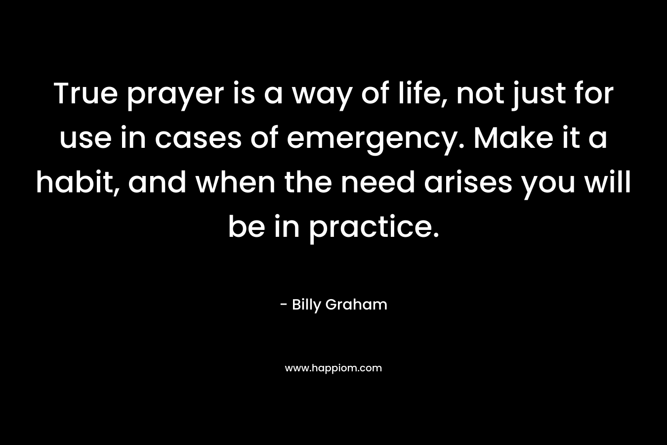 True prayer is a way of life, not just for use in cases of emergency. Make it a habit, and when the need arises you will be in practice. – Billy Graham