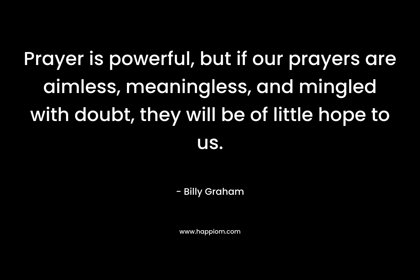 Prayer is powerful, but if our prayers are aimless, meaningless, and mingled with doubt, they will be of little hope to us. – Billy Graham