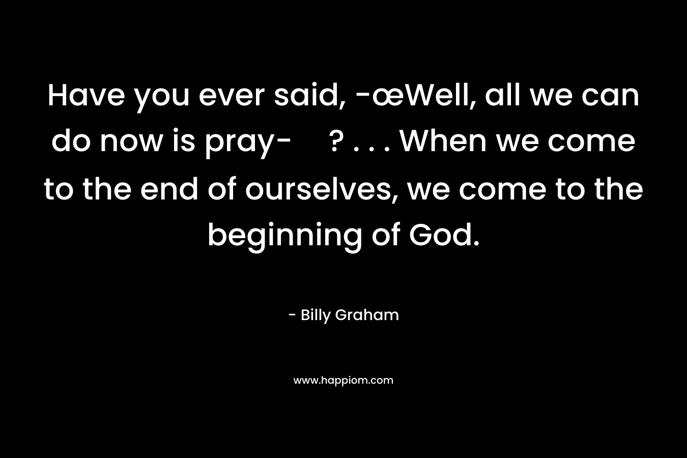 Have you ever said, -œWell, all we can do now is pray-? . . . When we come to the end of ourselves, we come to the beginning of God.