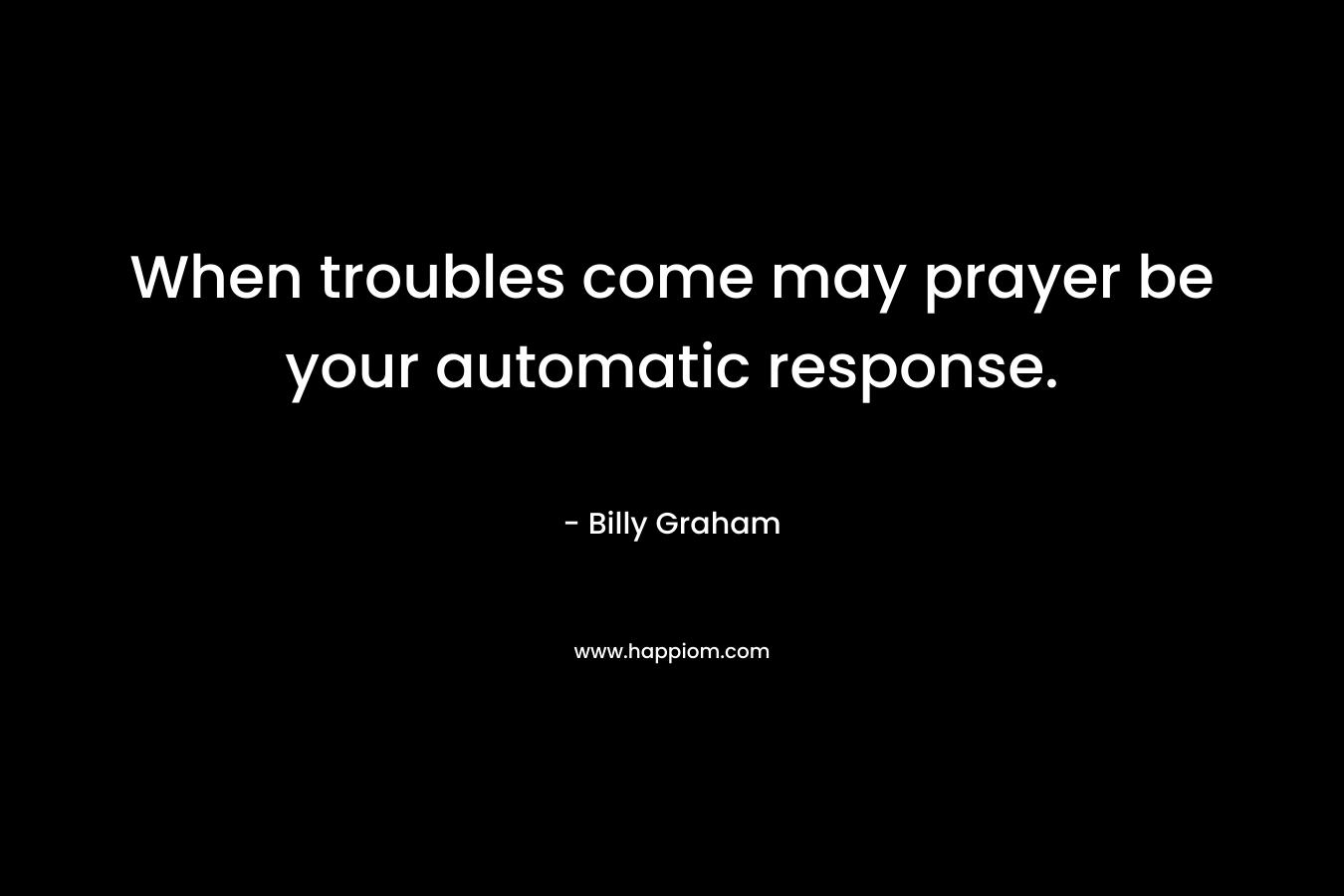 When troubles come may prayer be your automatic response.