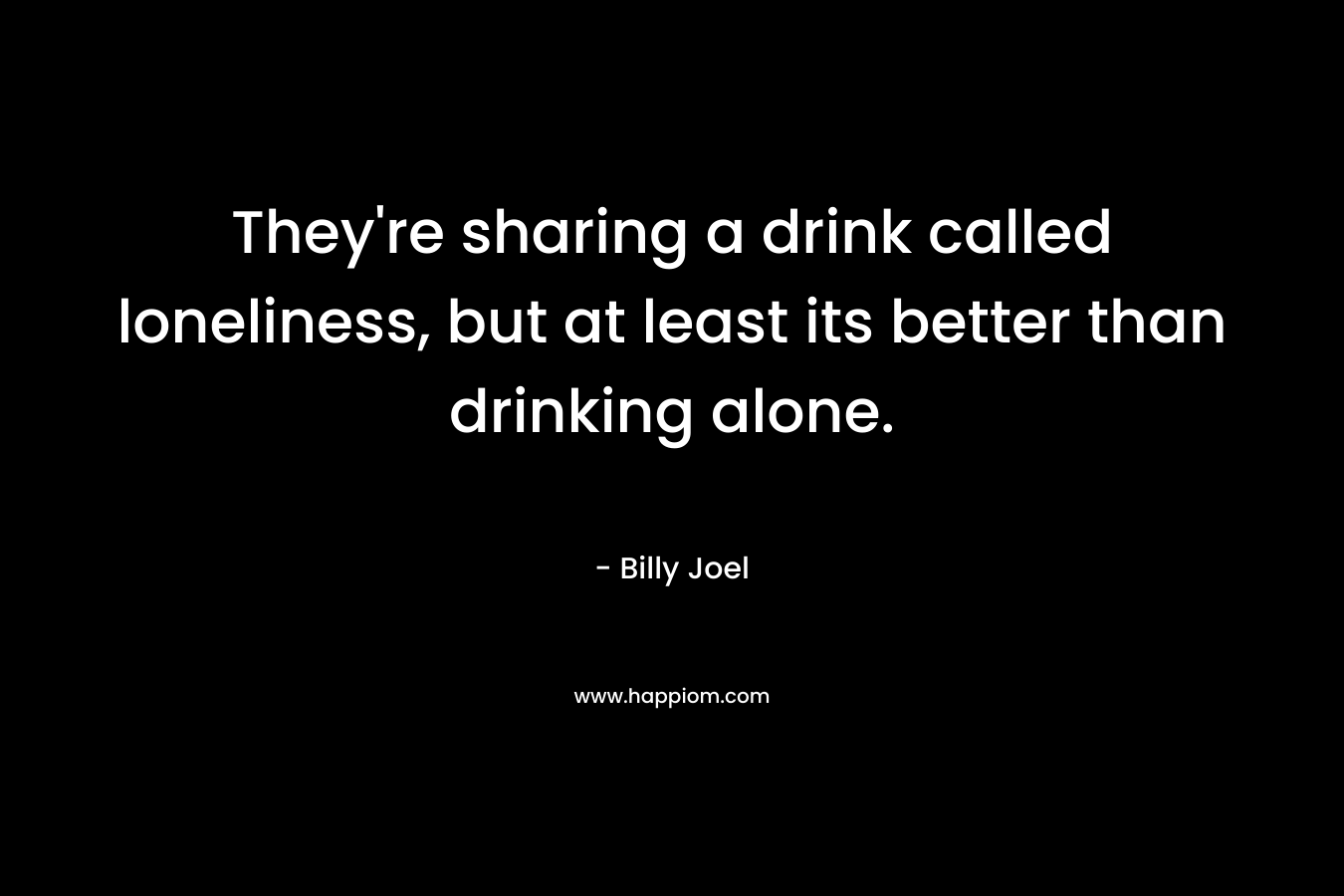 They’re sharing a drink called loneliness, but at least its better than drinking alone. – Billy Joel