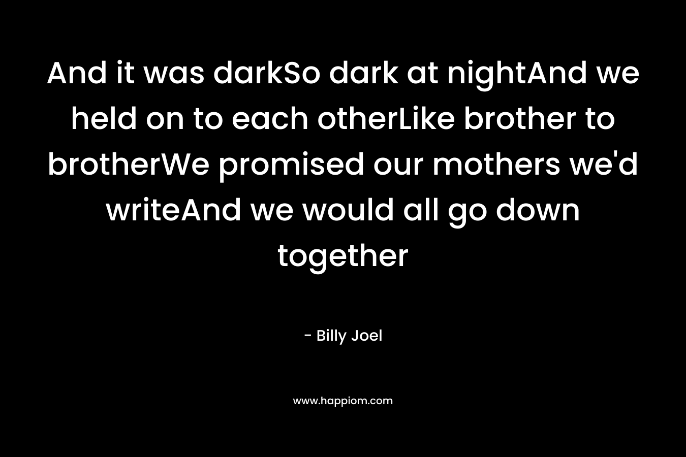 And it was darkSo dark at nightAnd we held on to each otherLike brother to brotherWe promised our mothers we’d writeAnd we would all go down together – Billy Joel