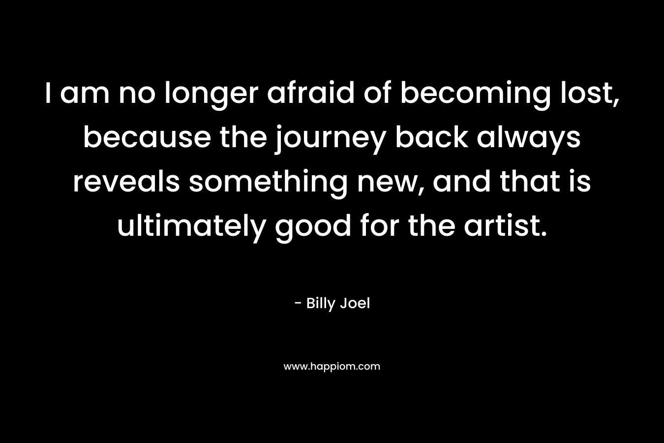 I am no longer afraid of becoming lost, because the journey back always reveals something new, and that is ultimately good for the artist. – Billy Joel