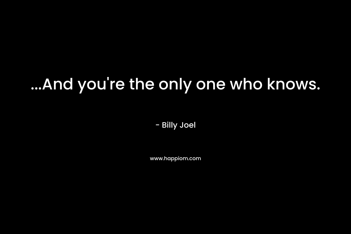 …And you’re the only one who knows. – Billy Joel