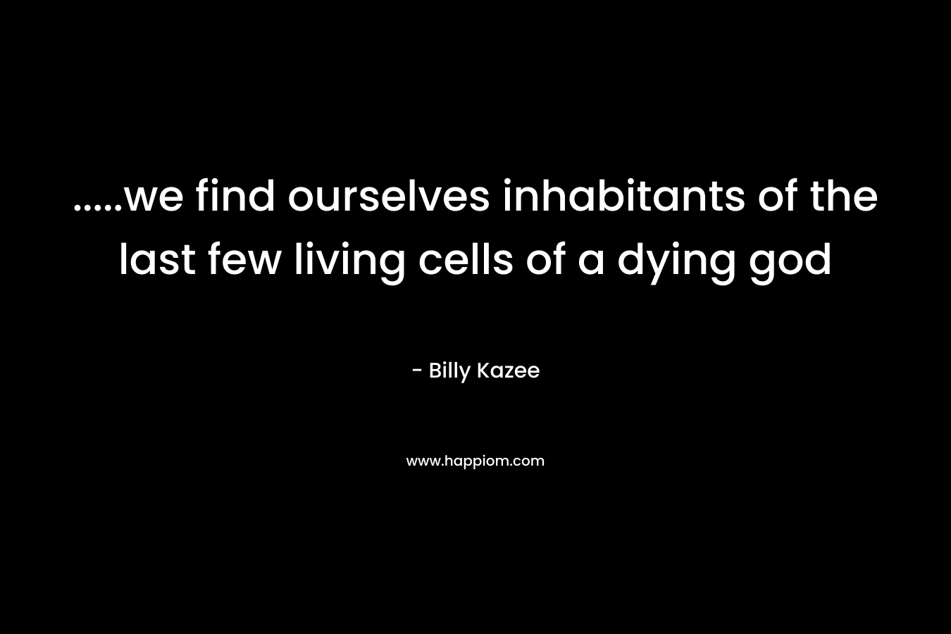 …..we find ourselves inhabitants of the last few living cells of a dying god – Billy Kazee