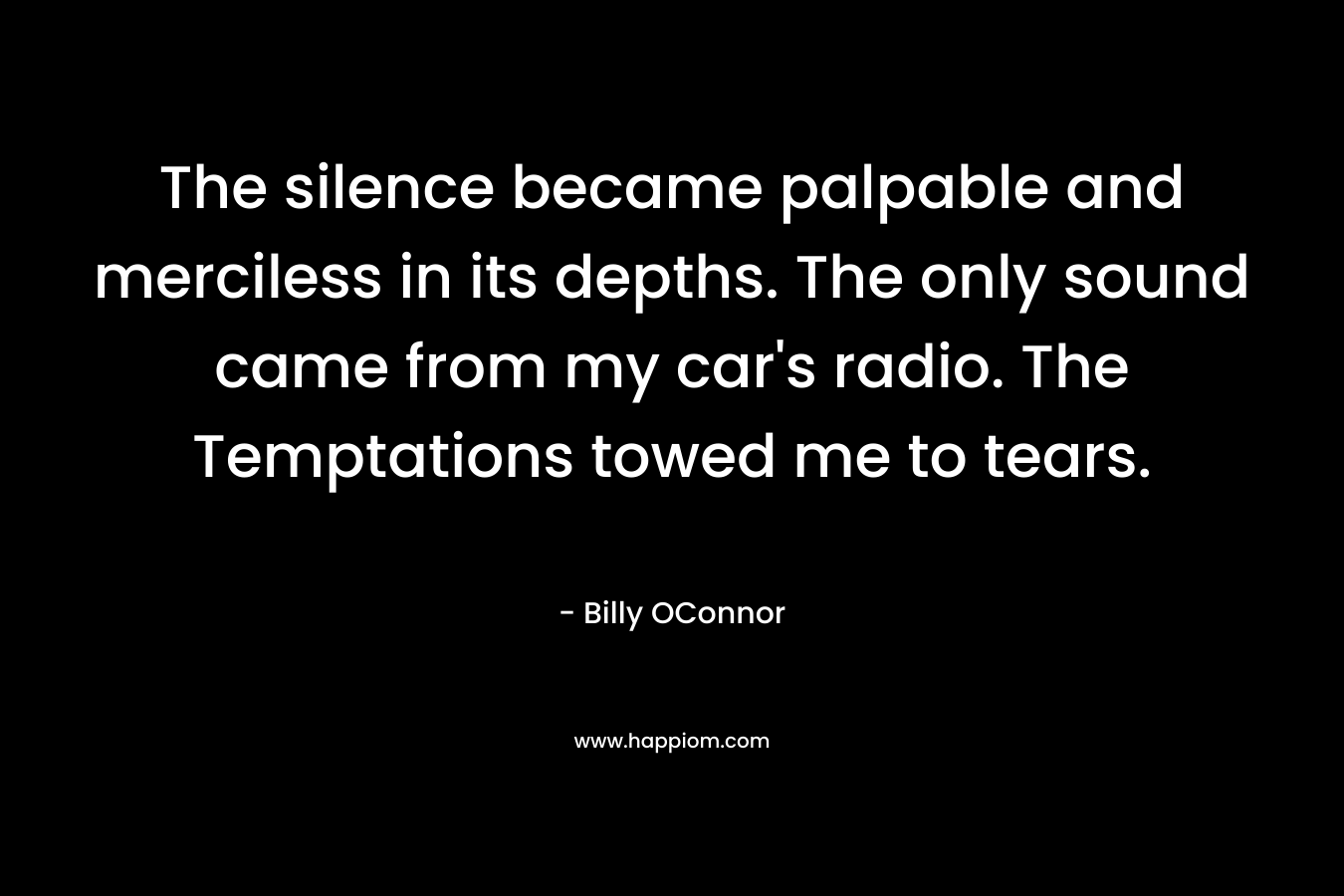 The silence became palpable and merciless in its depths. The only sound came from my car’s radio. The Temptations towed me to tears. – Billy OConnor