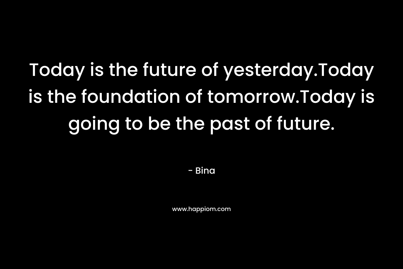 Today is the future of yesterday.Today is the foundation of tomorrow.Today is going to be the past of future. – Bina