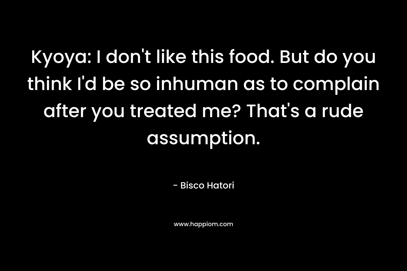Kyoya: I don’t like this food. But do you think I’d be so inhuman as to complain after you treated me? That’s a rude assumption. – Bisco Hatori