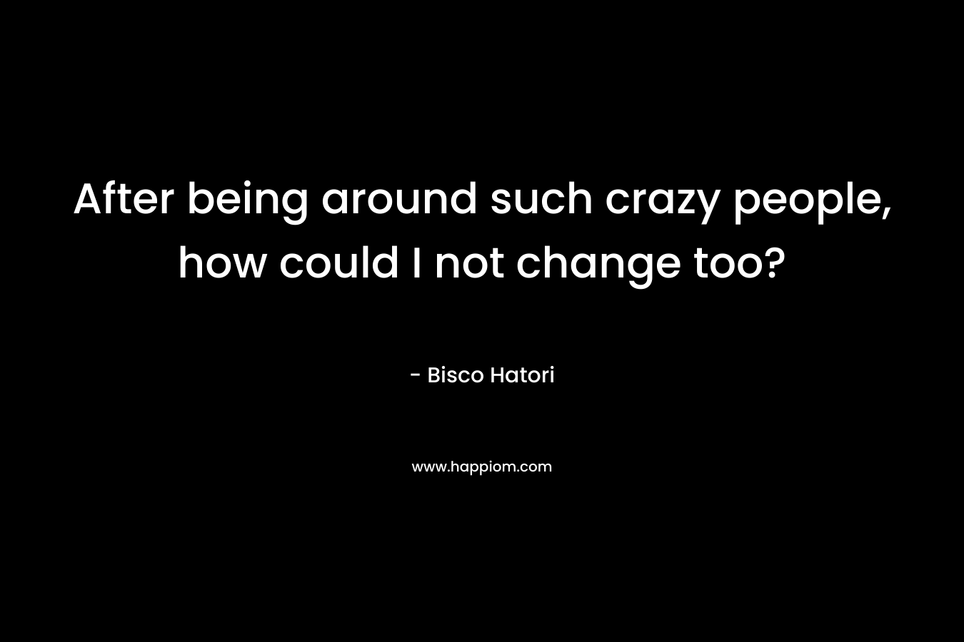 After being around such crazy people, how could I not change too? – Bisco Hatori