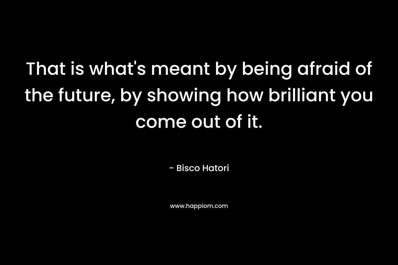 That is what’s meant by being afraid of the future, by showing how brilliant you come out of it. – Bisco Hatori