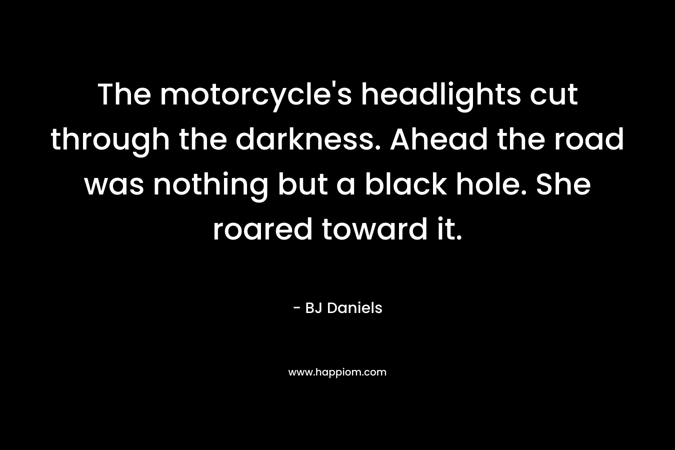 The motorcycle’s headlights cut through the darkness. Ahead the road was nothing but a black hole. She roared toward it. – BJ Daniels