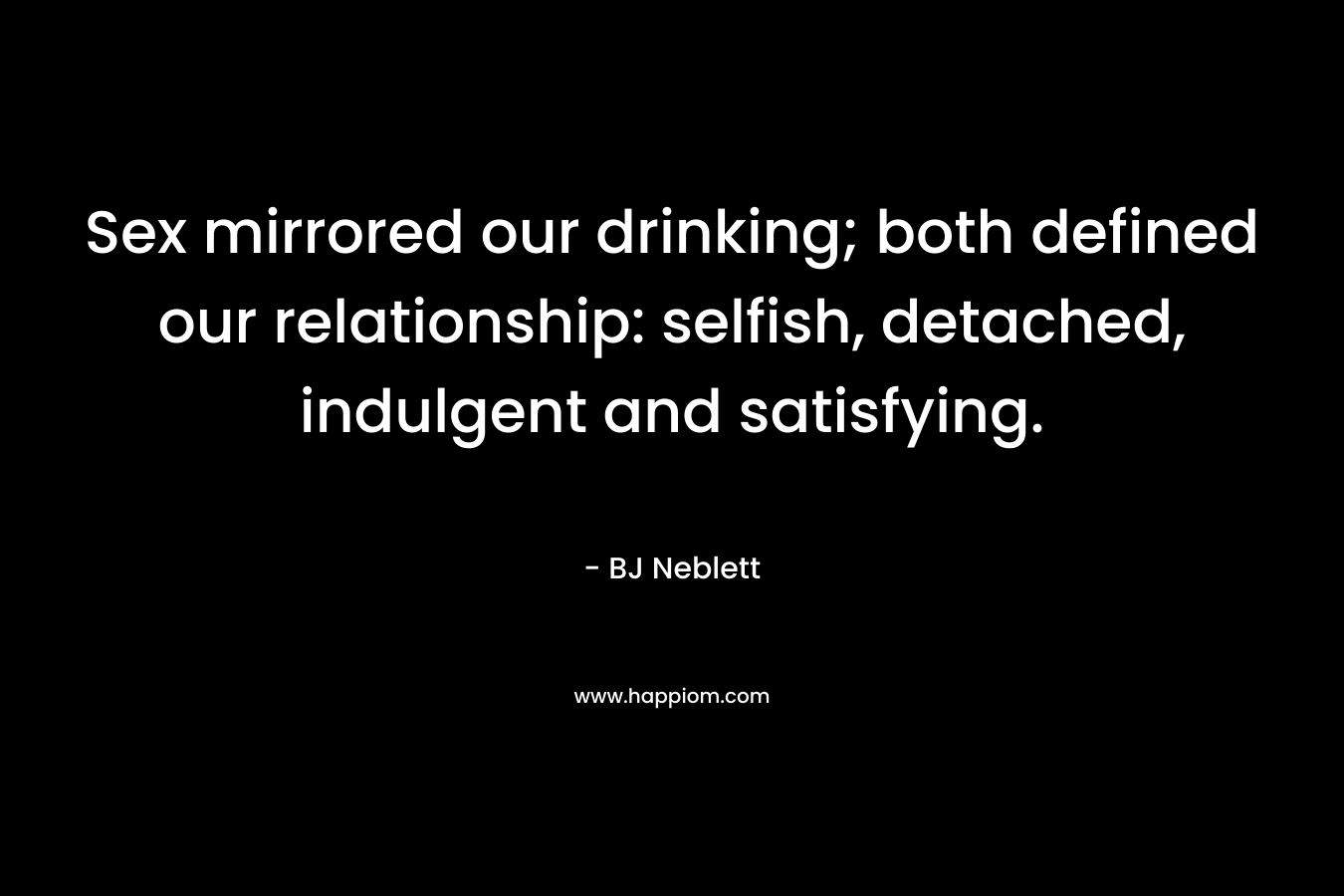 Sex mirrored our drinking; both defined our relationship: selfish, detached, indulgent and satisfying. – BJ Neblett