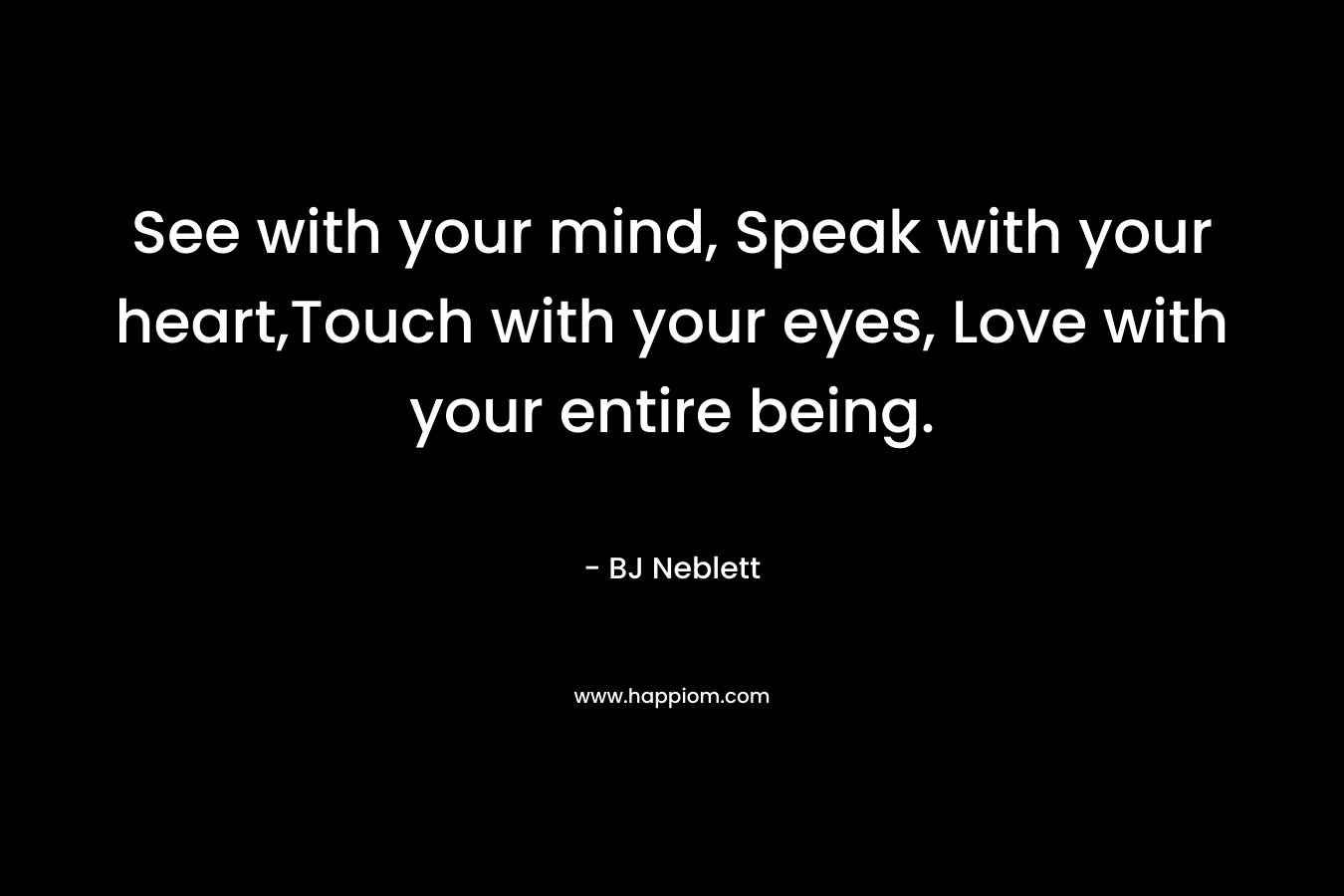 See with your mind, Speak with your heart,Touch with your eyes, Love with your entire being.