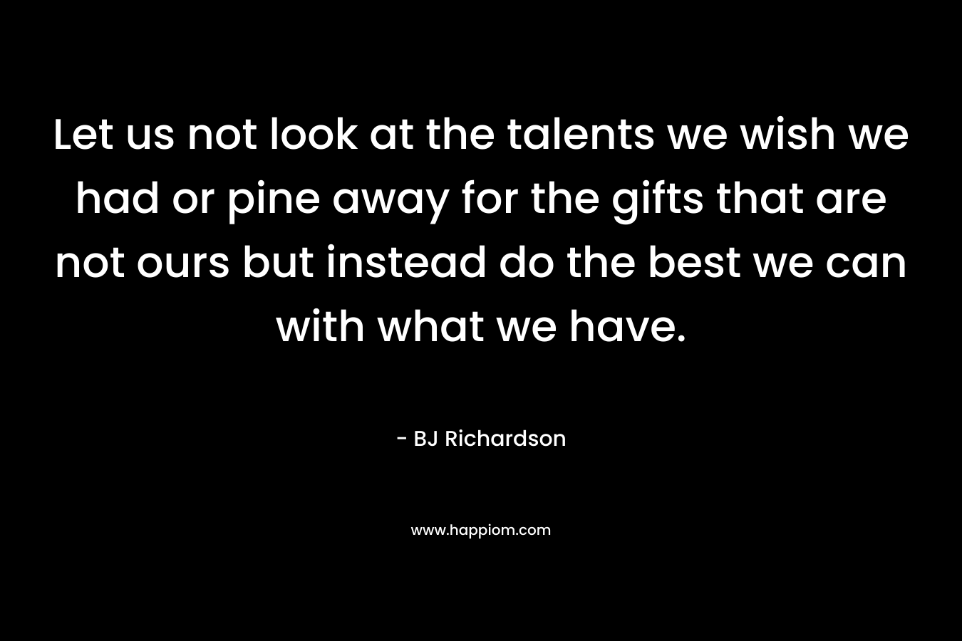 Let us not look at the talents we wish we had or pine away for the gifts that are not ours but instead do the best we can with what we have. – BJ  Richardson