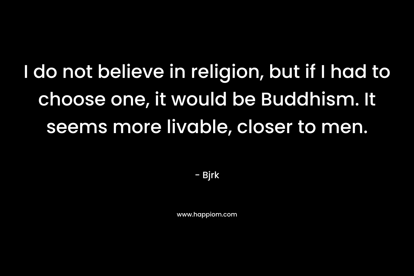 I do not believe in religion, but if I had to choose one, it would be Buddhism. It seems more livable, closer to men.