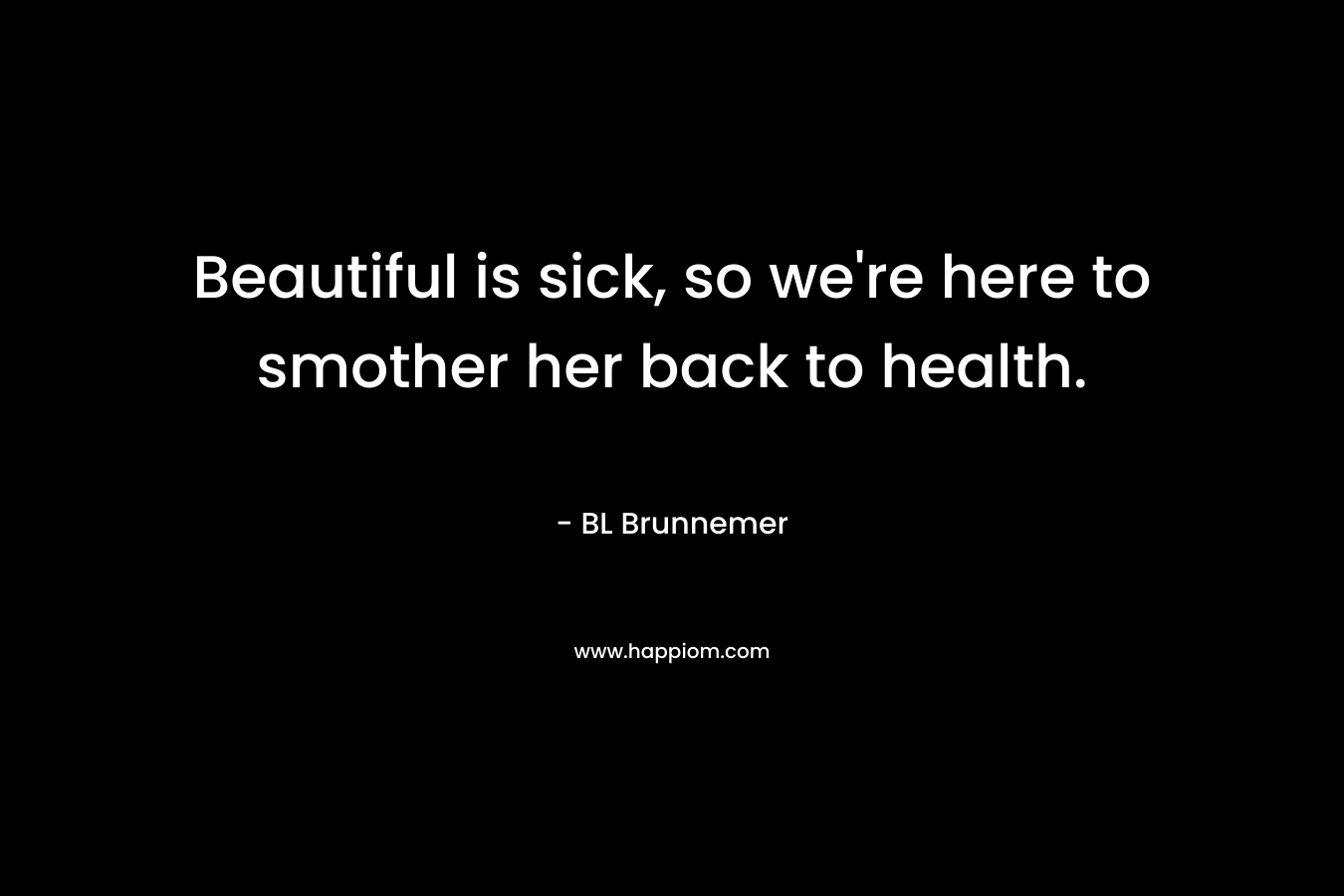 Beautiful is sick, so we’re here to smother her back to health. – BL Brunnemer
