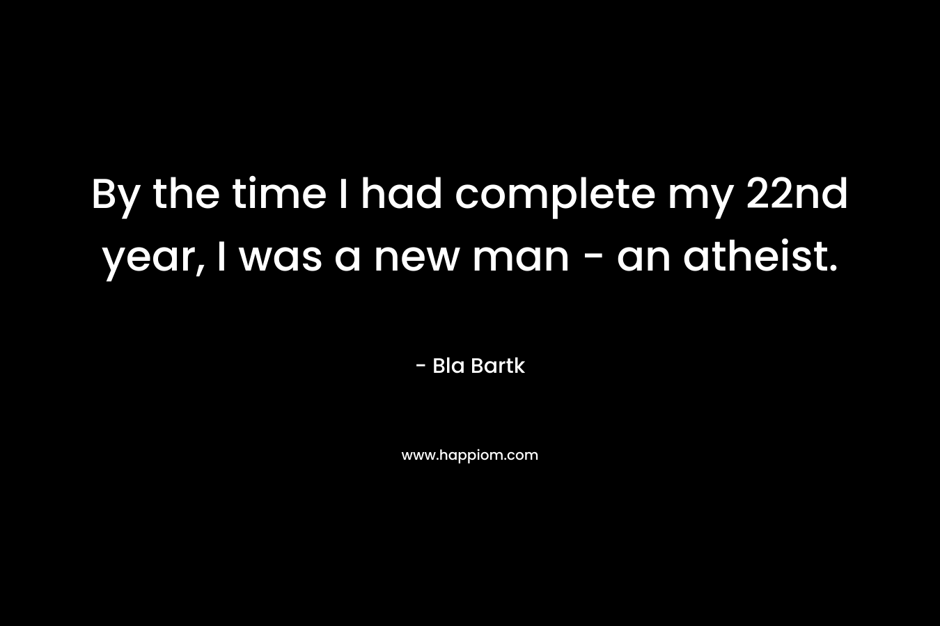 By the time I had complete my 22nd year, I was a new man – an atheist. – Bla Bartk
