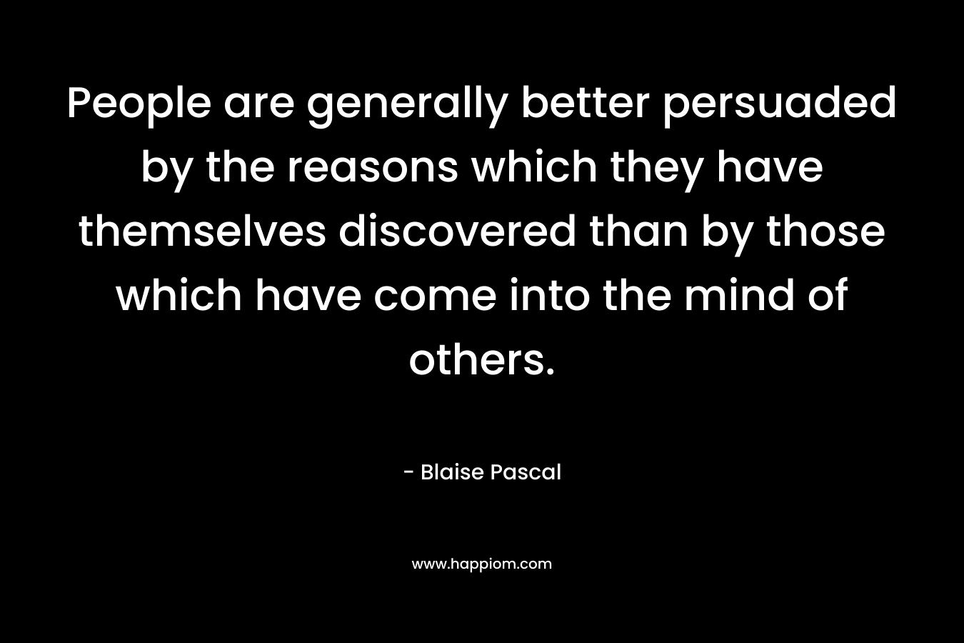 People are generally better persuaded by the reasons which they have themselves discovered than by those which have come into the mind of others. – Blaise Pascal