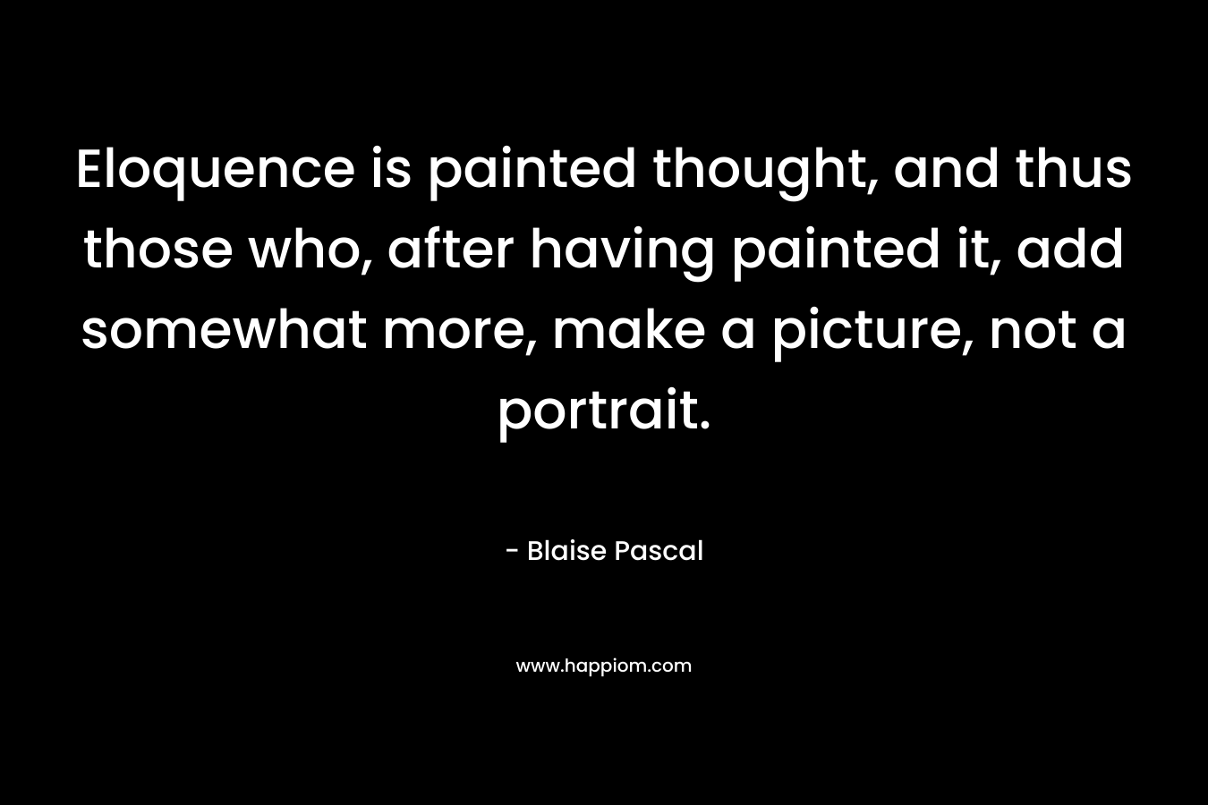 Eloquence is painted thought, and thus those who, after having painted it, add somewhat more, make a picture, not a portrait. – Blaise Pascal