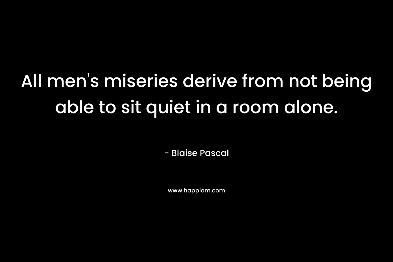 All men’s miseries derive from not being able to sit quiet in a room alone. – Blaise Pascal