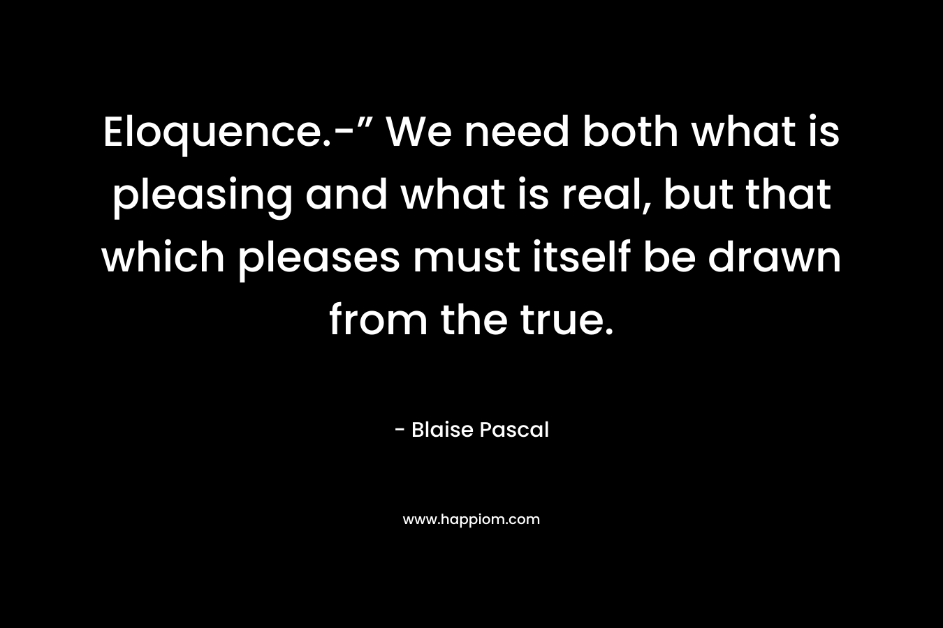 Eloquence.-” We need both what is pleasing and what is real, but that which pleases must itself be drawn from the true. – Blaise Pascal