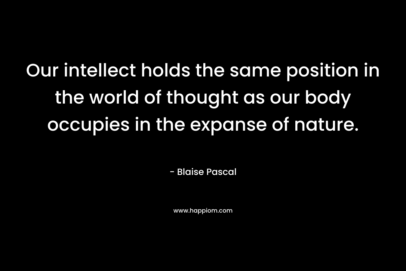 Our intellect holds the same position in the world of thought as our body occupies in the expanse of nature. – Blaise Pascal