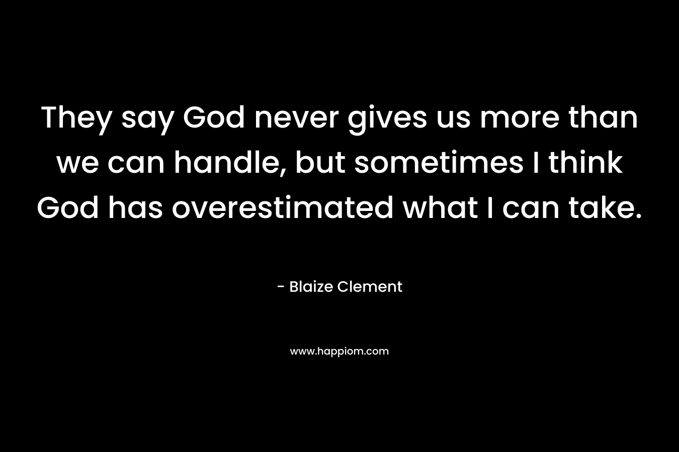 They say God never gives us more than we can handle, but sometimes I think God has overestimated what I can take. – Blaize Clement