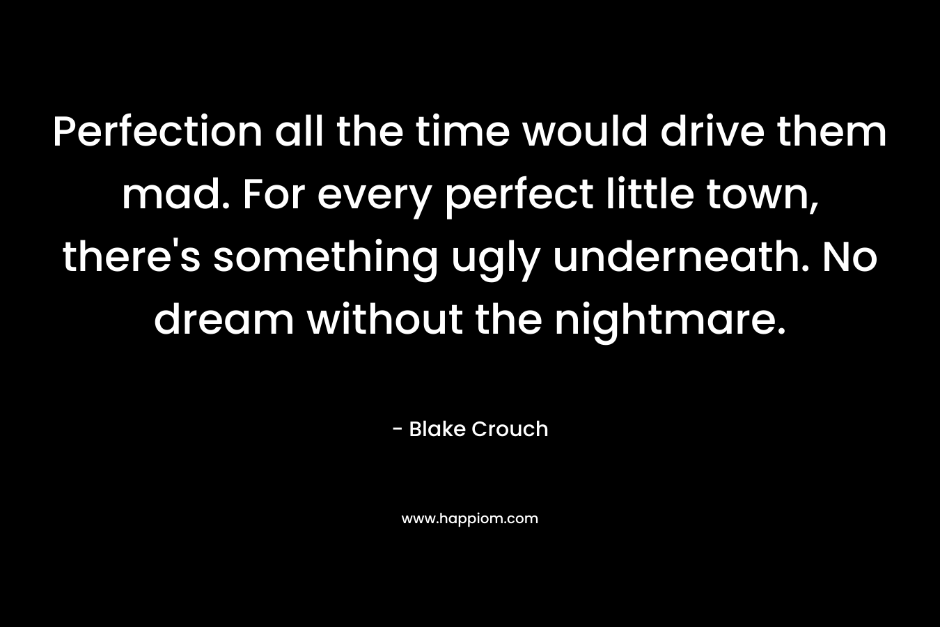 Perfection all the time would drive them mad. For every perfect little town, there’s something ugly underneath. No dream without the nightmare. – Blake Crouch