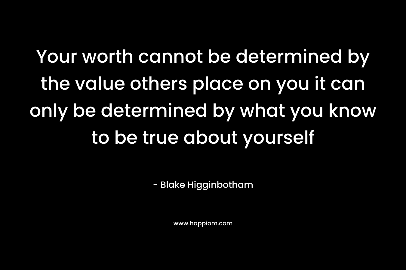 Your worth cannot be determined by the value others place on you it can only be determined by what you know to be true about yourself – Blake Higginbotham