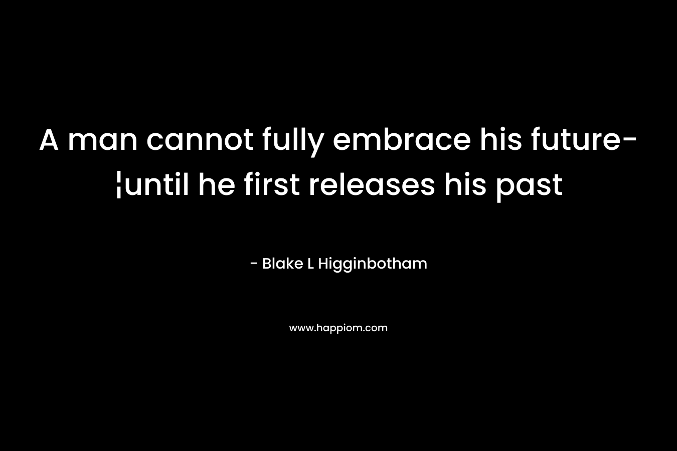 A man cannot fully embrace his future-¦until he first releases his past – Blake L Higginbotham